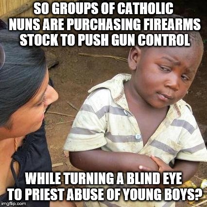 Third World Skeptical Kid Meme | SO GROUPS OF CATHOLIC NUNS ARE PURCHASING FIREARMS STOCK TO PUSH GUN CONTROL; WHILE TURNING A BLIND EYE TO PRIEST ABUSE OF YOUNG BOYS? | image tagged in memes,third world skeptical kid | made w/ Imgflip meme maker