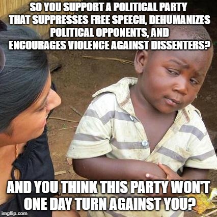 Progressive Socialism Is Ultimately Doomed To Eat Itself | SO YOU SUPPORT A POLITICAL PARTY THAT SUPPRESSES FREE SPEECH, DEHUMANIZES POLITICAL OPPONENTS, AND ENCOURAGES VIOLENCE AGAINST DISSENTERS? AND YOU THINK THIS PARTY WON'T ONE DAY TURN AGAINST YOU? | image tagged in memes,third world skeptical kid | made w/ Imgflip meme maker