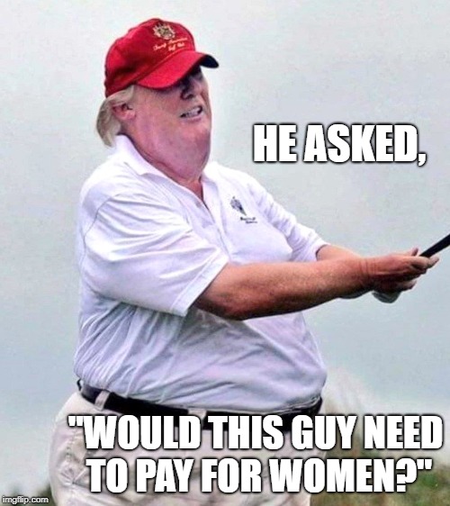 Yes, Sir! | HE ASKED, "WOULD THIS GUY NEED TO PAY FOR WOMEN?" | image tagged in fat ass,turd blossom,joh | made w/ Imgflip meme maker
