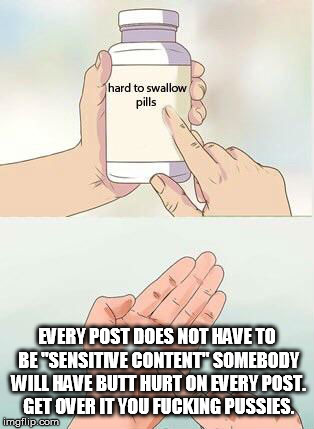 Hard To Swallow Pills Meme | EVERY POST DOES NOT HAVE TO BE "SENSITIVE CONTENT" SOMEBODY WILL HAVE BUTT HURT ON EVERY POST. GET OVER IT YOU FUCKING PUSSIES. | image tagged in hard to swallow pills | made w/ Imgflip meme maker