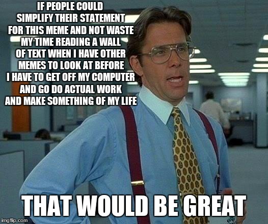 That Would Be Great | IF PEOPLE COULD SIMPLIFY THEIR STATEMENT FOR THIS MEME AND NOT WASTE MY TIME READING A WALL OF TEXT WHEN I HAVE OTHER MEMES TO LOOK AT BEFORE I HAVE TO GET OFF MY COMPUTER AND GO DO ACTUAL WORK AND MAKE SOMETHING OF MY LIFE; THAT WOULD BE GREAT | image tagged in memes,that would be great | made w/ Imgflip meme maker