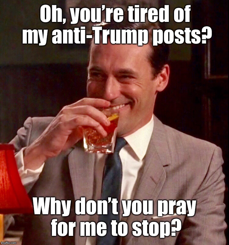 Tired of my anti-Trump posts? |  Oh, you’re tired of my anti-Trump posts? Why don’t you pray for me to stop? | image tagged in anti trump | made w/ Imgflip meme maker