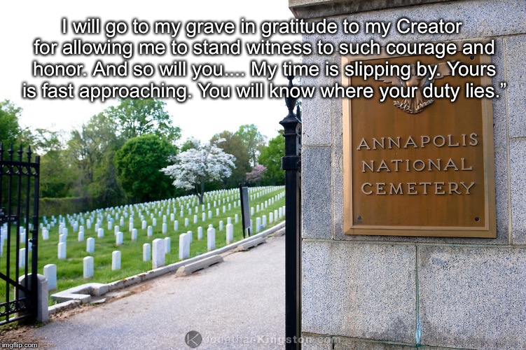 I will go to my grave in gratitude to my Creator for allowing me to stand witness to such courage and honor. And so will you.... My time is slipping by. Yours is fast approaching. You will know where your duty lies.” | image tagged in mccain annapolis | made w/ Imgflip meme maker