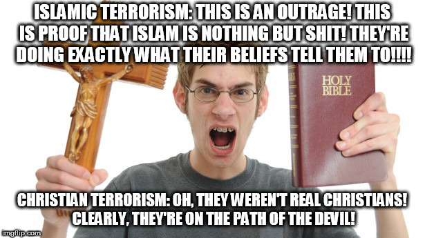 Angry Conservative | ISLAMIC TERRORISM: THIS IS AN OUTRAGE! THIS IS PROOF THAT ISLAM IS NOTHING BUT SHIT! THEY'RE DOING EXACTLY WHAT THEIR BELIEFS TELL THEM TO!!!! CHRISTIAN TERRORISM: OH, THEY WEREN'T REAL CHRISTIANS! CLEARLY, THEY'RE ON THE PATH OF THE DEVIL! | image tagged in angry conservative,conservative hypocrisy,conservative logic,conservative bias,terrorism,terrorist | made w/ Imgflip meme maker