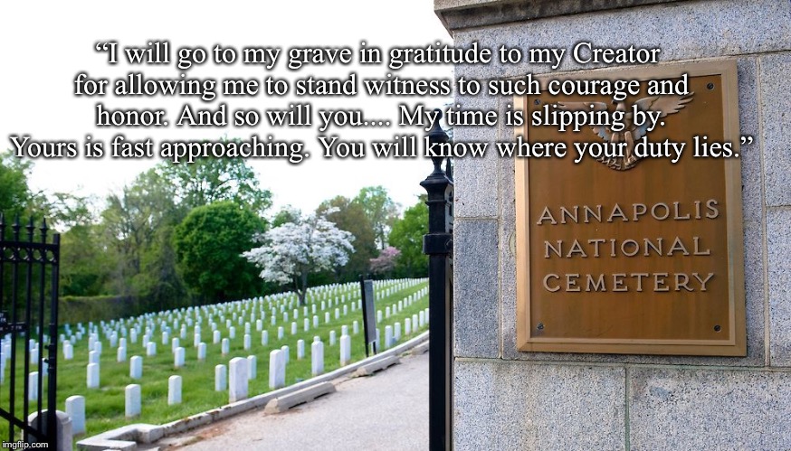 “I will go to my grave in gratitude to my Creator for allowing me to stand witness to such courage and honor. And so will you.... My time is slipping by. Yours is fast approaching. You will know where your duty lies.” | image tagged in annapolis mccain | made w/ Imgflip meme maker