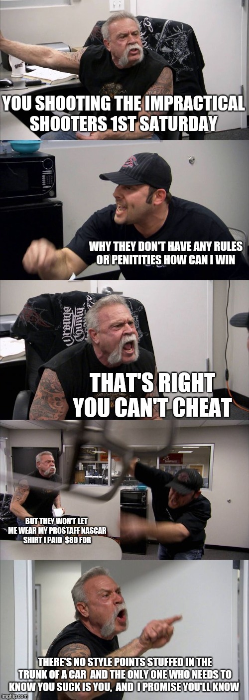 American Chopper Argument Meme | YOU SHOOTING THE IMPRACTICAL SHOOTERS 1ST SATURDAY; WHY THEY DON'T HAVE ANY RULES OR PENITITIES HOW CAN I WIN; THAT'S RIGHT YOU CAN'T CHEAT; BUT THEY WON'T LET ME WEAR MY PROSTAFF NASCAR SHIRT I PAID  $80 FOR; THERE'S NO STYLE POINTS STUFFED IN THE TRUNK OF A CAR  AND THE ONLY ONE WHO NEEDS TO KNOW YOU SUCK IS YOU,  AND  I PROMISE YOU'LL KNOW | image tagged in memes,american chopper argument | made w/ Imgflip meme maker