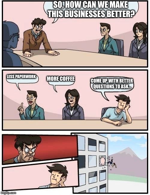 Boardroom Meeting Suggestion Meme | SO, HOW CAN WE MAKE THIS BUSINESSES BETTER? LESS PAPERWORK; MORE COFFEE; COME UP WITH BETTER QUESTIONS TO ASK... | image tagged in memes,boardroom meeting suggestion | made w/ Imgflip meme maker