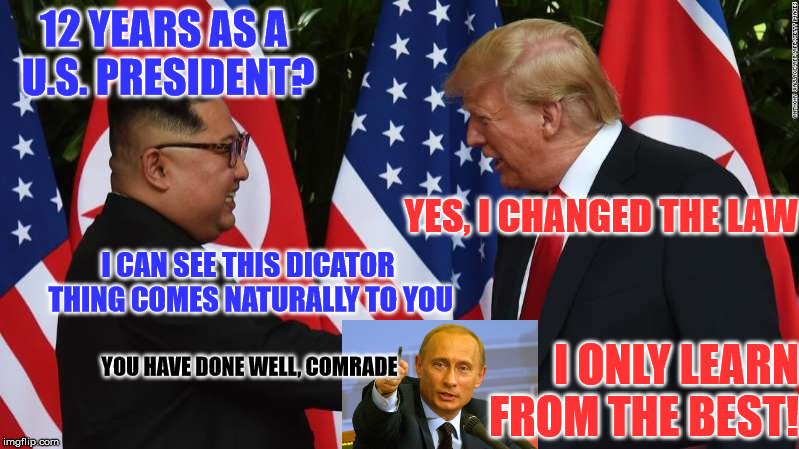 Trump and Kim Jung Un | 12 YEARS AS A U.S. PRESIDENT? YES, I CHANGED THE LAW; I CAN SEE THIS DICATOR THING COMES NATURALLY TO YOU; YOU HAVE DONE WELL, COMRADE; I ONLY LEARN FROM THE BEST! | image tagged in trump and kim jung un | made w/ Imgflip meme maker