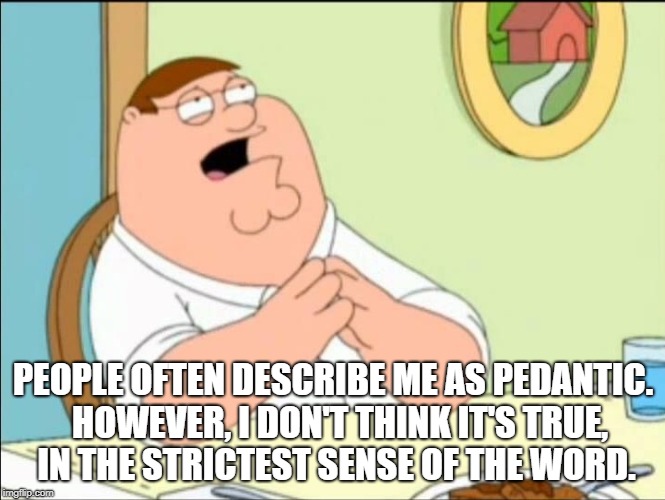 Shallow and pedantic  | PEOPLE OFTEN DESCRIBE ME AS PEDANTIC. 
HOWEVER, I DON'T THINK IT'S TRUE, 
IN THE STRICTEST SENSE OF THE WORD. | image tagged in shallow and pedantic | made w/ Imgflip meme maker