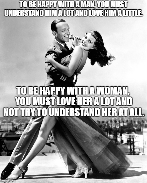 There's a lot of truth to this ! |  TO BE HAPPY WITH A MAN, YOU MUST UNDERSTAND HIM A LOT AND LOVE HIM A LITTLE. TO BE HAPPY WITH A WOMAN, YOU MUST LOVE HER A LOT AND NOT TRY TO UNDERSTAND HER AT ALL. | image tagged in understanding men,understanding women,rita hayworth,fred astaire | made w/ Imgflip meme maker