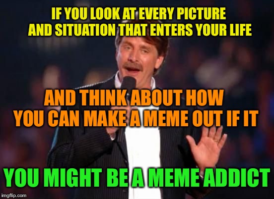 You Might be a Meme Addict | IF YOU LOOK AT EVERY PICTURE AND SITUATION THAT ENTERS YOUR LIFE; AND THINK ABOUT HOW YOU CAN MAKE A MEME OUT IF IT; YOU MIGHT BE A MEME ADDICT | image tagged in jeff foxworthy,you might be a meme addict,funny memes | made w/ Imgflip meme maker