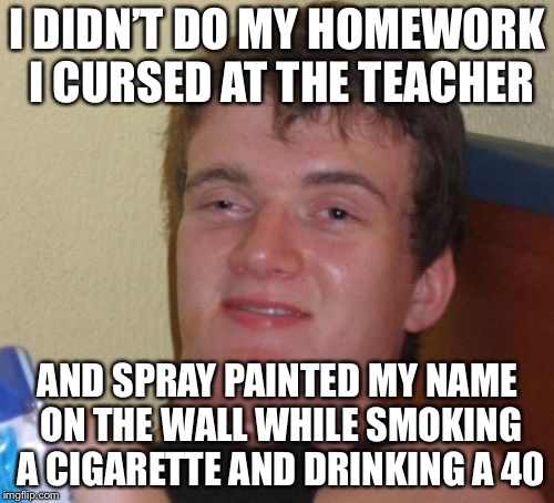 10 Guy Meme | I DIDN’T DO MY HOMEWORK I CURSED AT THE TEACHER AND SPRAY PAINTED MY NAME ON THE WALL WHILE SMOKING A CIGARETTE AND DRINKING A 40 | image tagged in memes,10 guy | made w/ Imgflip meme maker