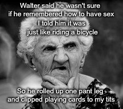 Senior Moments | Walter said he wasn't sure if he remembered how to have sex; I told him it was just like riding a bicycle; So he rolled up one pant leg and clipped playing cards to my tits | image tagged in confused old lady,old people,one does not simply | made w/ Imgflip meme maker