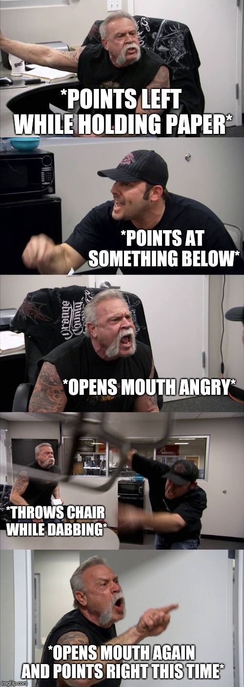 American Chopper Argument Meme |  *POINTS LEFT WHILE HOLDING PAPER*; *POINTS AT SOMETHING BELOW*; *OPENS MOUTH ANGRY*; *THROWS CHAIR WHILE DABBING*; *OPENS MOUTH AGAIN AND POINTS RIGHT THIS TIME* | image tagged in memes,american chopper argument | made w/ Imgflip meme maker