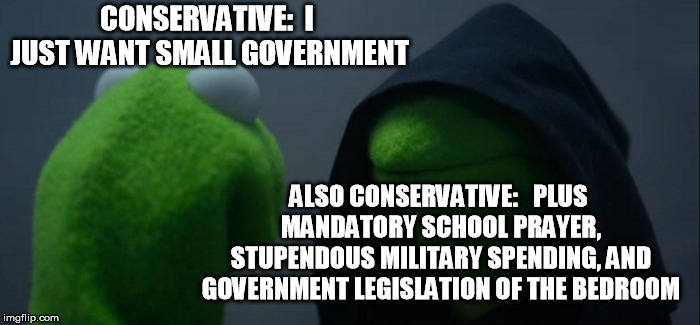 Evil Kermit Meme | CONSERVATIVE:  I JUST WANT SMALL GOVERNMENT; ALSO CONSERVATIVE:   PLUS MANDATORY SCHOOL PRAYER, STUPENDOUS MILITARY SPENDING, AND GOVERNMENT LEGISLATION OF THE BEDROOM | image tagged in memes,evil kermit | made w/ Imgflip meme maker