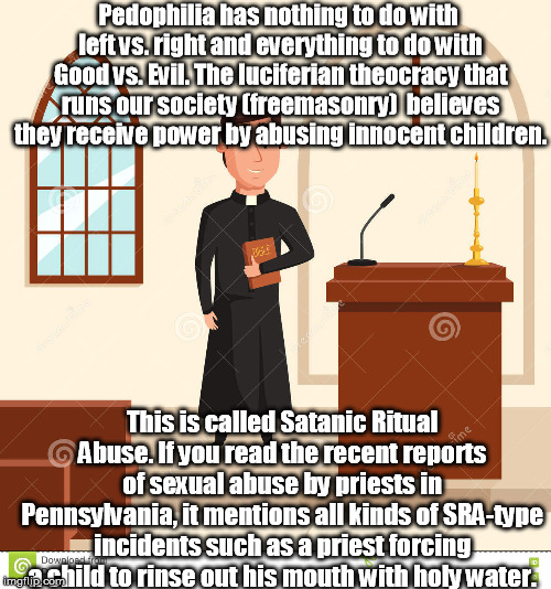 Catholic Priest | Pedophilia has nothing to do with left vs. right and everything to do with Good vs. Evil. The luciferian theocracy that runs our society (freemasonry)  believes they receive power by abusing innocent children. This is called Satanic Ritual Abuse. If you read the recent reports of sexual abuse by priests in Pennsylvania, it mentions all kinds of SRA-type incidents such as a priest forcing a child to rinse out his mouth with holy water. | image tagged in catholicpriest pedophilia satanicritualabuse larrynassar catholicchurch ufhealth | made w/ Imgflip meme maker