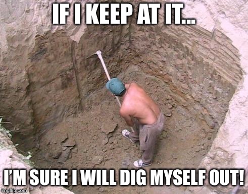 Dig a Hole | IF I KEEP AT IT... I’M SURE I WILL DIG MYSELF OUT! | image tagged in dig a hole | made w/ Imgflip meme maker