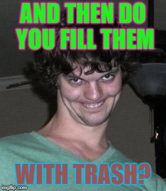 Creepy guy  | AND THEN DO YOU FILL THEM WITH TRASH? | image tagged in creepy guy | made w/ Imgflip meme maker