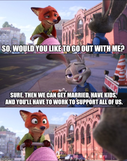 Modern Day Relationships in a Nutshell  | SO, WOULD YOU LIKE TO GO OUT WITH ME? SURE. THEN WE CAN GET MARRIED, HAVE KIDS, AND YOU'LL HAVE TO WORK TO SUPPORT ALL OF US. | image tagged in zootopia,nick wilde,judy hopps,relationships,funny,memes | made w/ Imgflip meme maker