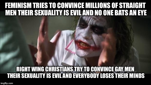 And everybody loses their minds Meme | FEMINISM TRIES TO CONVINCE MILLIONS OF STRAIGHT MEN THEIR SEXUALITY IS EVIL AND NO ONE BATS AN EYE; RIGHT WING CHRISTIANS TRY TO CONVINCE GAY MEN THEIR SEXUALITY IS EVIL AND EVERYBODY LOSES THEIR MINDS | image tagged in memes,and everybody loses their minds | made w/ Imgflip meme maker