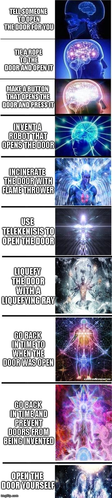 expanding brain | TELL SOMEONE TO OPEN THE DOOR FOR YOU; TIE A ROPE TO THE DOOR AND OPEN IT; MAKE A BUTTON THAT OPENS THE DOOR AND PRESS IT; INVENT A ROBOT THAT OPENS THE DOOR; INCINERATE THE DOOR WITH FLAME THROWER; USE TELEKENISIS TO OPEN THE DOOR; LIQUEFY THE DOOR WITH A LIQUEFYING RAY; GO BACK IN TIME TO WHEN THE DOOR WAS OPEN; GO BACK IN TIME AND PREVENT DOORS FROM BEING INVENTED; OPEN THE DOOR YOURSELF | image tagged in expanding brain,memes | made w/ Imgflip meme maker