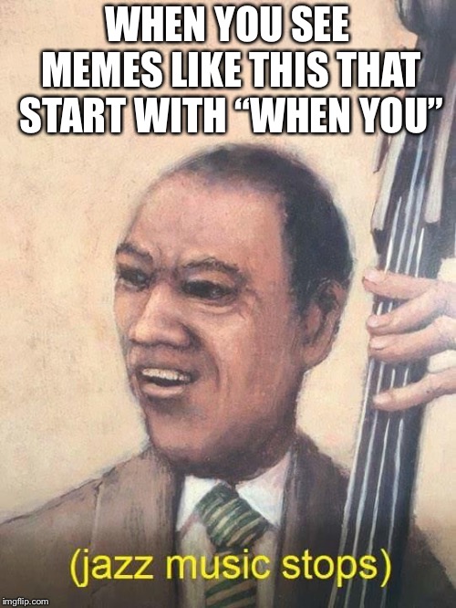 Jazz Music Stops | WHEN YOU SEE MEMES LIKE THIS THAT START WITH “WHEN YOU” | image tagged in jazz music stops | made w/ Imgflip meme maker