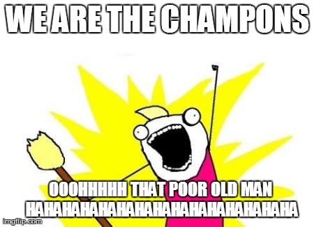 X All The Y Meme | WE ARE THE CHAMPONS  OOOHHHHH THAT POOR OLD MAN HAHAHAHAHAHAHAHAHAHAHAHAHAHAHA | image tagged in memes,x all the y | made w/ Imgflip meme maker