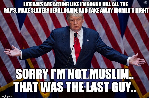 Donald Trump | LIBERALS ARE ACTING LIKE I'MGONNA KILL ALL THE GAY'S, MAKE SLAVERY LEGAL AGAIN, AND TAKE AWAY WOMEN'S RIGHT; SORRY I'M NOT MUSLIM.. THAT WAS THE LAST GUY.. | image tagged in donald trump | made w/ Imgflip meme maker