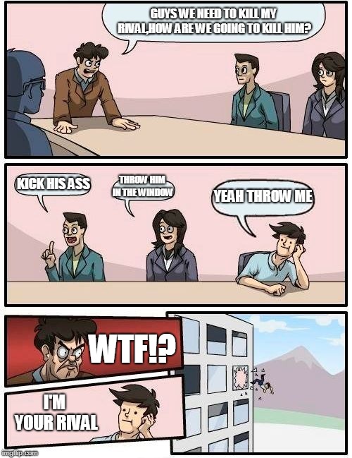 Rivalry | GUYS WE NEED TO KILL MY RIVAL,HOW ARE WE GOING TO KILL HIM? KICK HIS ASS; THROW HIM IN THE WINDOW; YEAH THROW ME; WTF!? I'M YOUR RIVAL | image tagged in memes,boardroom meeting suggestion,rivalry meme,funny memes,corny joke | made w/ Imgflip meme maker