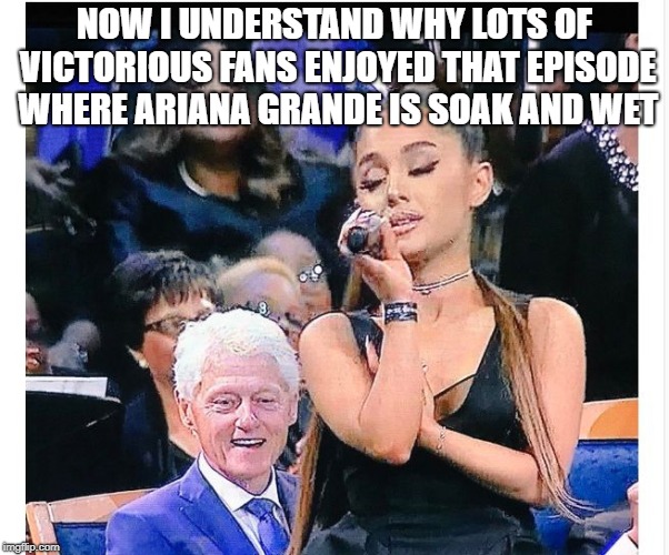 Ariana Grande Bill Clinton | NOW I UNDERSTAND WHY LOTS OF VICTORIOUS FANS ENJOYED THAT EPISODE WHERE ARIANA GRANDE IS SOAK AND WET | image tagged in ariana grande bill clinton | made w/ Imgflip meme maker