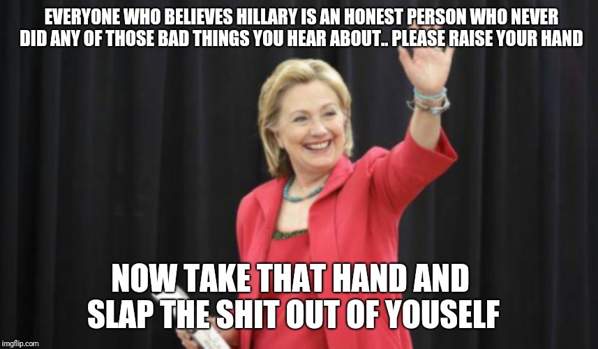 EVERYONE WHO BELIEVES HILLARY IS AN HONEST PERSON WHO NEVER DID ANY OF THOSE BAD THINGS YOU HEAR ABOUT.. PLEASE RAISE YOUR HAND; NOW TAKE THAT HAND AND SLAP THE SHIT OUT OF YOUSELF | image tagged in hillary clinton | made w/ Imgflip meme maker