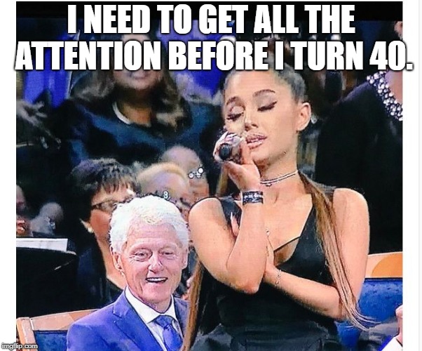 Ariana Grande Bill Clinton | I NEED TO GET ALL THE ATTENTION BEFORE I TURN 40. | image tagged in ariana grande bill clinton | made w/ Imgflip meme maker
