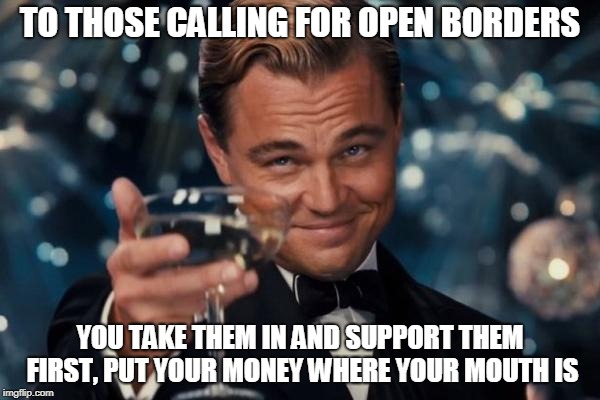 Leonardo Dicaprio Cheers | TO THOSE CALLING FOR OPEN BORDERS; YOU TAKE THEM IN AND SUPPORT THEM FIRST, PUT YOUR MONEY WHERE YOUR MOUTH IS | image tagged in memes,leonardo dicaprio cheers | made w/ Imgflip meme maker