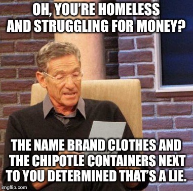 Maury Lie Detector | OH, YOU’RE HOMELESS AND STRUGGLING FOR MONEY? THE NAME BRAND CLOTHES AND THE CHIPOTLE CONTAINERS NEXT TO YOU DETERMINED THAT’S A LIE. | image tagged in memes,maury lie detector | made w/ Imgflip meme maker