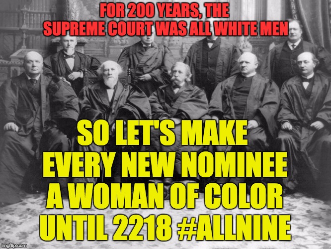 FOR 200 YEARS, THE SUPREME COURT WAS ALL WHITE MEN; SO LET'S MAKE EVERY NEW NOMINEE A WOMAN OF COLOR UNTIL 2218 #ALLNINE | image tagged in scotus,supreme court,feminism | made w/ Imgflip meme maker