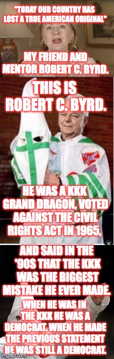 Robert C. Byrd was NEVER a Republican. Hillary Clinton's "friend and mentor" was a fricking KKK grand dragon. | "TODAY OUR COUNTRY HAS LOST A TRUE AMERICAN ORIGINAL"; MY FRIEND AND MENTOR ROBERT C. BYRD. THIS IS ROBERT C. BYRD. HE WAS A KKK GRAND DRAGON, VOTED AGAINST THE CIVIL RIGHTS ACT IN 1965, AND SAID IN THE '90S THAT THE KKK WAS THE BIGGEST MISTAKE HE EVER MADE. WHEN HE WAS IN THE KKK HE WAS A DEMOCRAT. WHEN HE MADE THE PREVIOUS STATEMENT HE WAS STILL A DEMOCRAT. | image tagged in hillary clinton,confederacy,kkk,rascism,memes | made w/ Imgflip meme maker