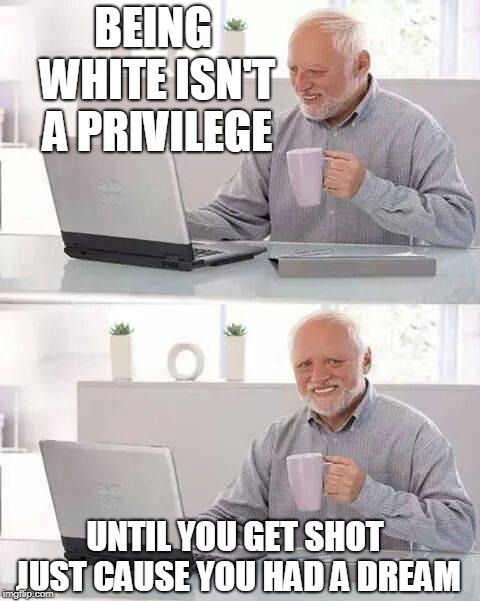 Hide the Pain Harold Meme | BEING WHITE ISN'T A PRIVILEGE; UNTIL YOU GET SHOT JUST CAUSE YOU HAD A DREAM | image tagged in memes,hide the pain harold | made w/ Imgflip meme maker