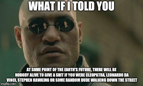 Matrix Morpheus Meme | WHAT IF I TOLD YOU; AT SOME POINT OF THE EARTH'S FUTURE, THERE WILL BE NOBODY ALIVE TO GIVE A SHIT IF YOU WERE CLEOPATRA, LEONARDO DA VINCI, STEPHEN HAWKING OR SOME RANDOM DUDE WALKING DOWN THE STREET | image tagged in memes,matrix morpheus | made w/ Imgflip meme maker