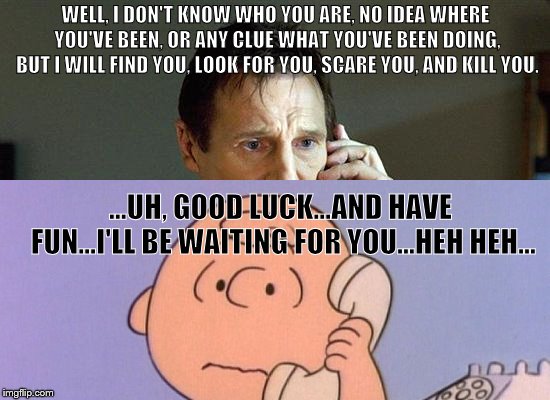 Liam Neeson Calls Charlie Brown | WELL, I DON'T KNOW WHO YOU ARE, NO IDEA WHERE YOU'VE BEEN, OR ANY CLUE WHAT YOU'VE BEEN DOING, BUT I WILL FIND YOU, LOOK FOR YOU, SCARE YOU, AND KILL YOU. ...UH, GOOD LUCK...AND HAVE FUN...I'LL BE WAITING FOR YOU...HEH HEH... | image tagged in liam neeson taken,charlie brown | made w/ Imgflip meme maker