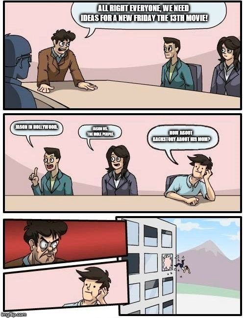 Boardroom Meeting Suggestion Meme | ALL RIGHT EVERYONE, WE NEED IDEAS FOR A NEW FRIDAY THE 13TH MOVIE! JASON IN HOLLYWOOD. HOW ABOUT BACKSTORY ABOUT HIS MOM? JASON VS. THE MOLE PEOPLE. | image tagged in memes,boardroom meeting suggestion | made w/ Imgflip meme maker