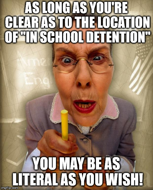 SternTeacher | AS LONG AS YOU'RE CLEAR AS TO THE LOCATION OF "IN SCHOOL DETENTION" YOU MAY BE AS LITERAL AS YOU WISH! | image tagged in sternteacher | made w/ Imgflip meme maker