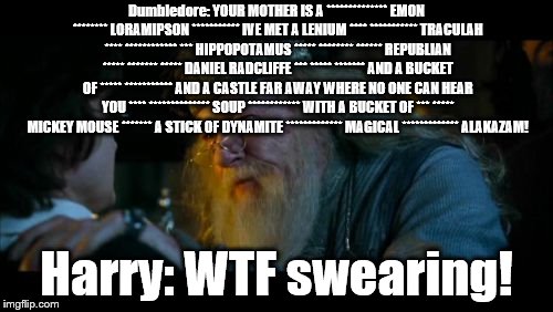 Dumbledore Says the Elder Swear | Dumbledore: YOUR MOTHER IS A ************** EMON ******** LORAMIPSON *********** IVE MET A LENIUM **** *********** TRACULAH **** ************ *** HIPPOPOTAMUS ***** ******** ****** REPUBLIAN ***** ******* ***** DANIEL RADCLIFFE *** ***** ******* AND A BUCKET OF ***** *********** AND A CASTLE FAR AWAY WHERE NO ONE CAN HEAR YOU **** ************** SOUP ************ WITH A BUCKET OF *** ***** MICKEY MOUSE ******* A STICK OF DYNAMITE ************* MAGICAL ************* ALAKAZAM! Harry: WTF swearing! | image tagged in memes,angry dumbledore | made w/ Imgflip meme maker