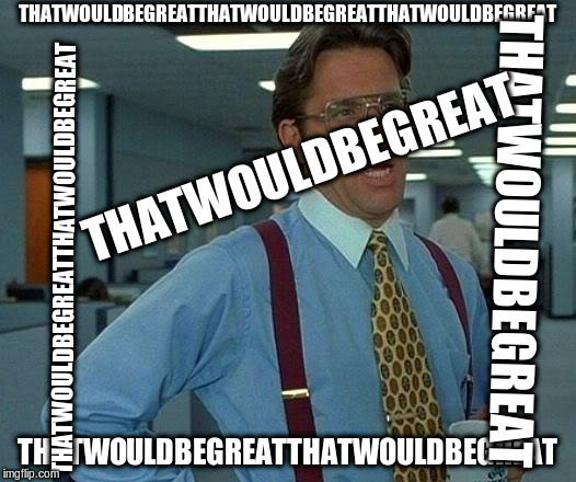 That Would Be Great Meme | THATWOULDBEGREATTHATWOULDBEGREATTHATWOULDBEGREAT; THATWOULDBEGREAT; THATWOULDBEGREAT; THATWOULDBEGREATTHATWOULDBEGREAT; THATWOULDBEGREATTHATWOULDBEGREAT | image tagged in memes,that would be great | made w/ Imgflip meme maker
