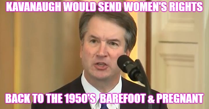 Kavanaugh's Court would be a disaster! | KAVANAUGH WOULD SEND WOMEN'S RIGHTS; BACK TO THE 1950'S  BAREFOOT & PREGNANT | image tagged in muckmaker | made w/ Imgflip meme maker