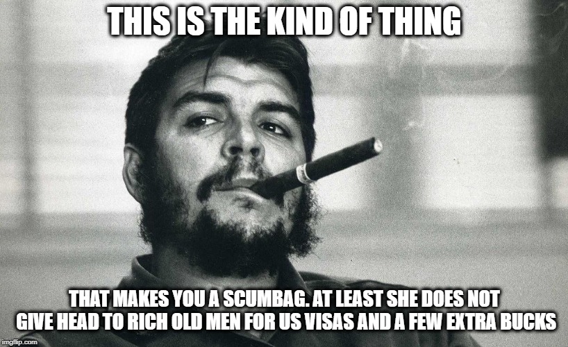 Che | THIS IS THE KIND OF THING THAT MAKES YOU A SCUMBAG. AT LEAST SHE DOES NOT GIVE HEAD TO RICH OLD MEN FOR US VISAS AND A FEW EXTRA BUCKS | image tagged in che | made w/ Imgflip meme maker