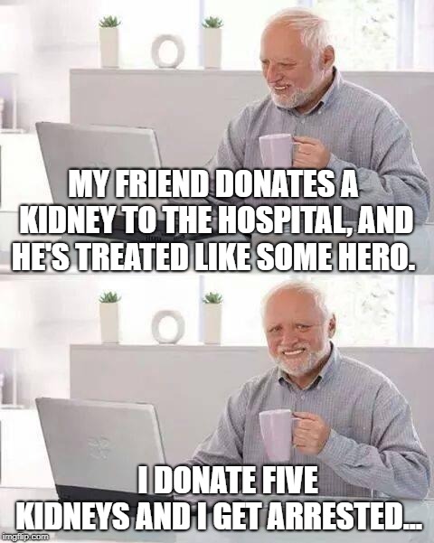 Hide the Pain Harold Meme | MY FRIEND DONATES A KIDNEY TO THE HOSPITAL, AND HE'S TREATED LIKE SOME HERO. I DONATE FIVE KIDNEYS AND I GET ARRESTED... | image tagged in memes,hide the pain harold | made w/ Imgflip meme maker