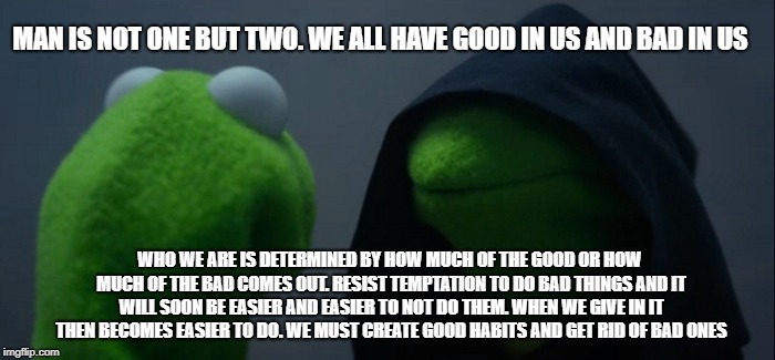 Evil Kermit Meme | MAN IS NOT ONE BUT TWO. WE ALL HAVE GOOD IN US AND BAD IN US; WHO WE ARE IS DETERMINED BY HOW MUCH OF THE GOOD OR HOW MUCH OF THE BAD COMES OUT. RESIST TEMPTATION TO DO BAD THINGS AND IT WILL SOON BE EASIER AND EASIER TO NOT DO THEM. WHEN WE GIVE IN IT THEN BECOMES EASIER TO DO. WE MUST CREATE GOOD HABITS AND GET RID OF BAD ONES | image tagged in memes,evil kermit | made w/ Imgflip meme maker