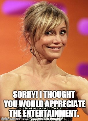 whatever | SORRY! I THOUGHT YOU WOULD APPRECIATE THE ENTERTAINMENT. | image tagged in whatever | made w/ Imgflip meme maker