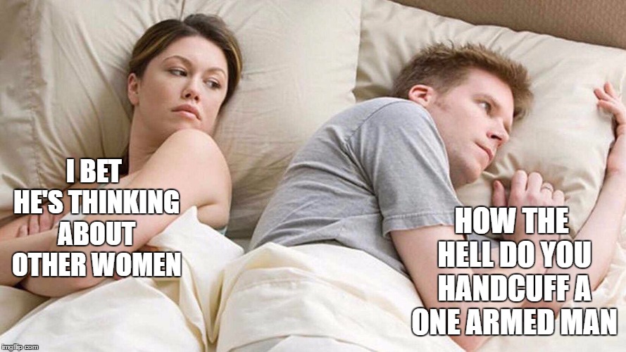 I Bet He's Thinking About Other Women | HOW THE HELL DO YOU HANDCUFF A ONE ARMED MAN; I BET HE'S THINKING ABOUT OTHER WOMEN | image tagged in i bet he's thinking about other women,random | made w/ Imgflip meme maker