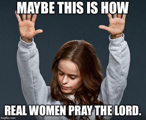 Praise the lord | MAYBE THIS IS HOW REAL WOMEN PRAY THE LORD. | image tagged in praise the lord | made w/ Imgflip meme maker